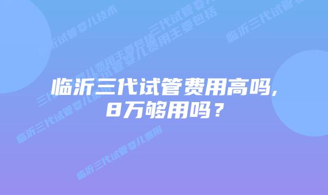 临沂三代试管费用高吗,8万够用吗？