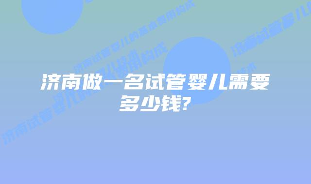 济南做一名试管婴儿需要多少钱?
