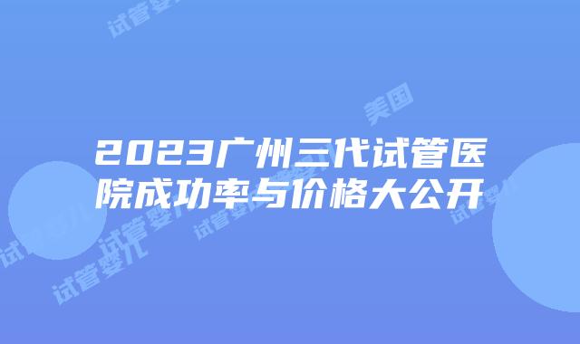 2023广州三代试管医院成功率与价格大公开