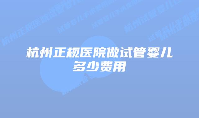 杭州正规医院做试管婴儿多少费用