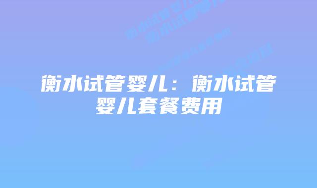 衡水试管婴儿:衡水试管婴儿套餐费用