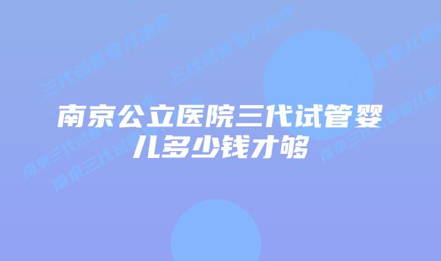 南京公立医院三代试管婴儿多少钱才够
