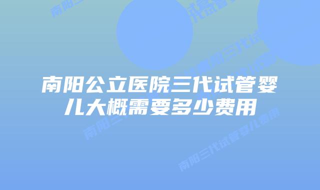 南阳公立医院三代试管婴儿大概需要多少费用
