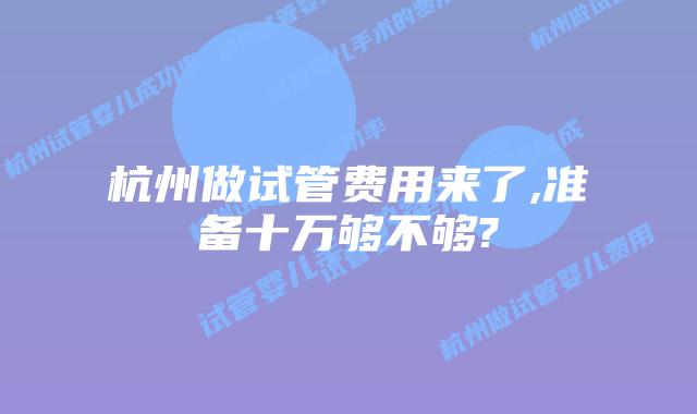 杭州做试管费用来了,准备十万够不够?