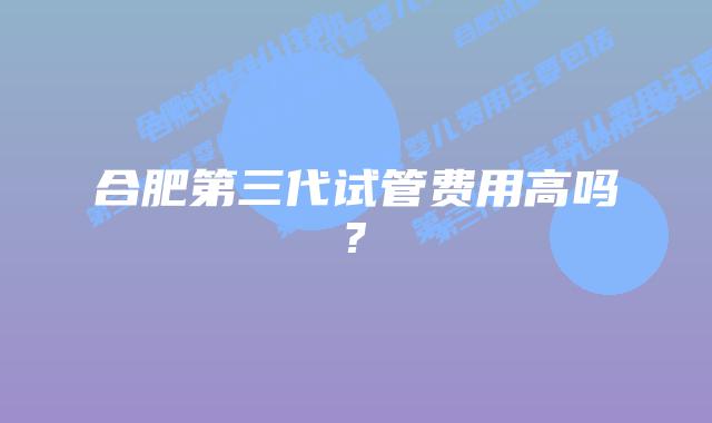 合肥第三代试管费用高吗?