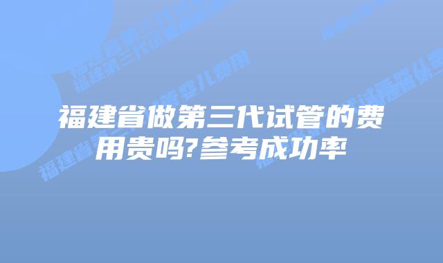 福建省做第三代试管的费用贵吗?参考成功率