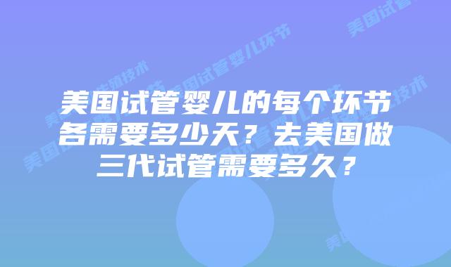 美国试管婴儿的每个环节各需要多少天？去美国做三代试管需要多久？