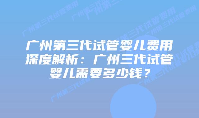 广州第三代试管婴儿费用深度解析：广州三代试管婴儿需要多少钱？