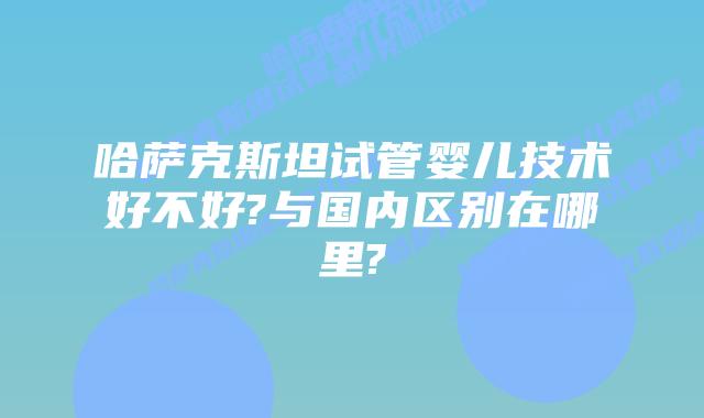 哈萨克斯坦试管婴儿技术好不好?与国内区别在哪里?