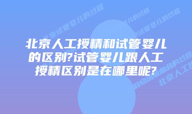 北京人工授精和试管婴儿的区别?试管婴儿跟人工授精区别是在哪里呢?