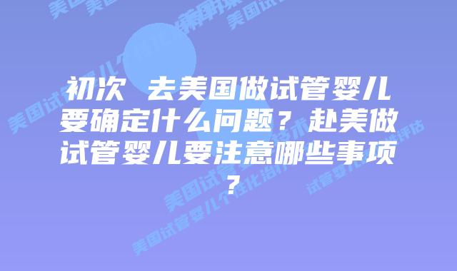 初次 去美国做试管婴儿要确定什么问题?赴美做试管婴儿要注意哪些事项?