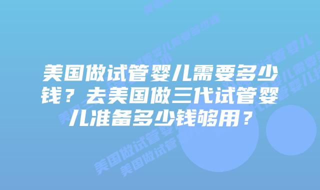 美国做试管婴儿需要多少钱?去美国做三代试管婴儿准备多少钱够用?