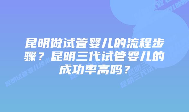 昆明做试管婴儿的流程步骤?昆明三代试管婴儿的成功率高吗?