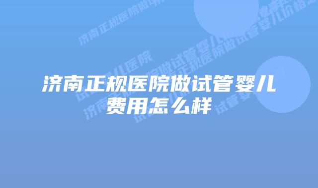 济南正规医院做试管婴儿费用怎么样