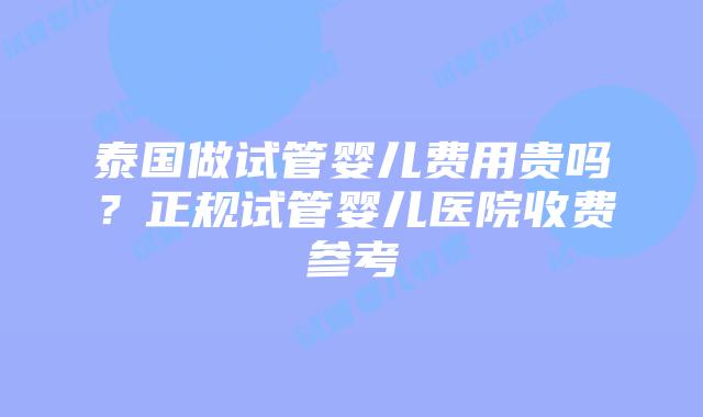 泰国做试管婴儿费用贵吗?正规试管婴儿医院收费参考