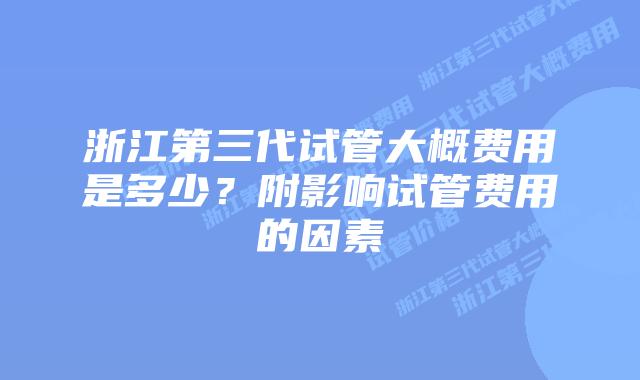 浙江第三代试管大概费用是多少?附影响试管费用的因素