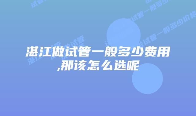 湛江做试管一般多少费用,那该怎么选呢