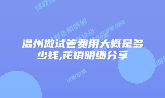 温州做试管费用大概是多少钱,花销明细分享