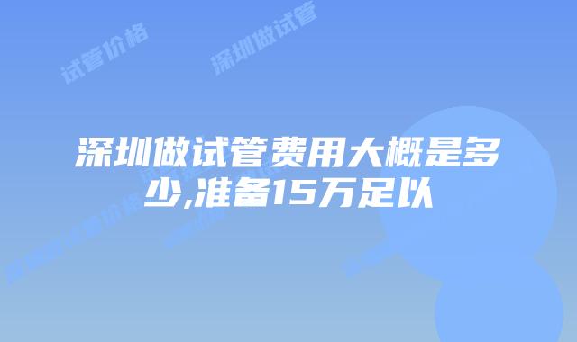 深圳做试管费用大概是多少,准备15万足以