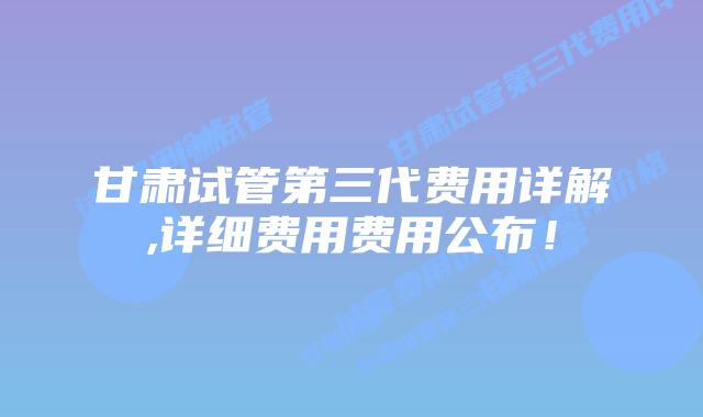 甘肃试管第三代费用详解,详细费用费用公布！
