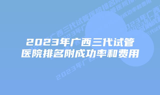2023年广西三代试管医院排名附成功率和费用