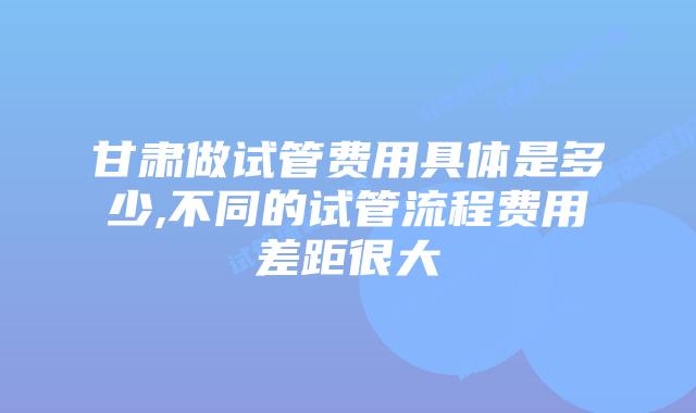 甘肃做试管费用具体是多少,不同的试管流程费用差距很大