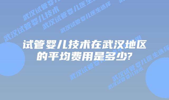 试管婴儿技术在武汉地区的平均费用是多少?