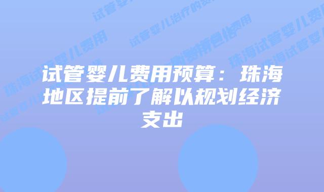试管婴儿费用预算:珠海地区提前了解以规划经济支出