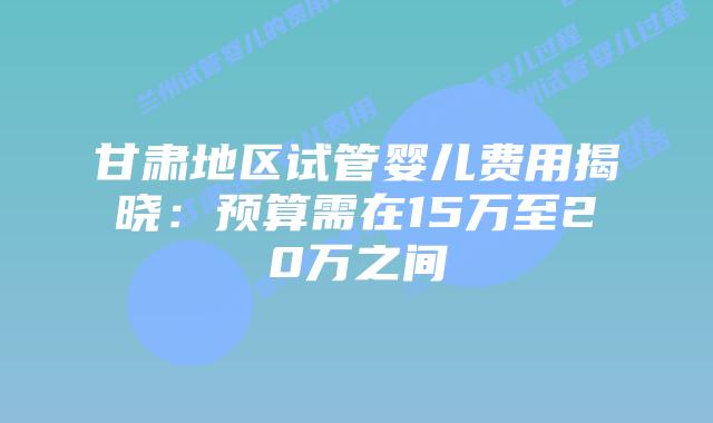甘肃地区试管婴儿费用揭晓：预算需在15万至20万之间
