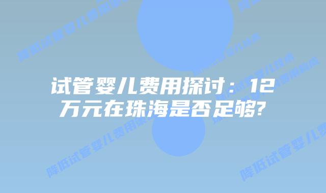 试管婴儿费用探讨:12万元在珠海是否足够?