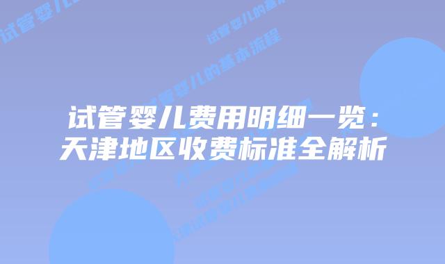 试管婴儿费用明细一览：天津地区收费标准全解析
