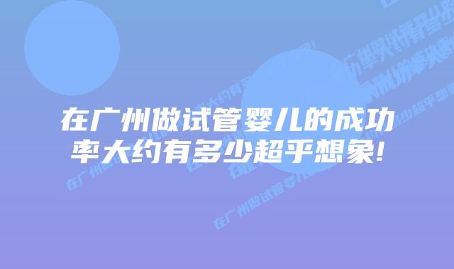 在广州做试管婴儿的成功率大约有多少超乎想象!