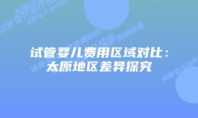 试管婴儿费用区域对比：太原地区差异探究