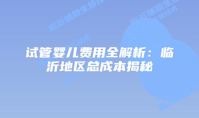 试管婴儿费用全解析:临沂地区总成本揭秘