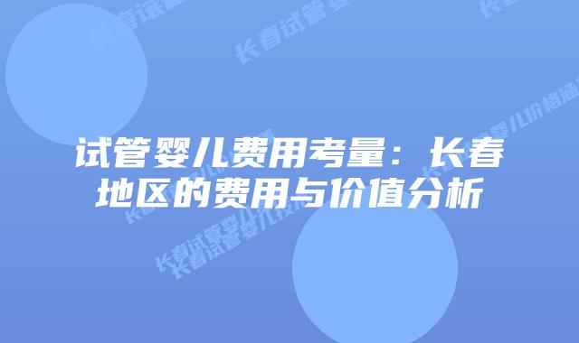 试管婴儿费用考量：长春地区的费用与价值分析