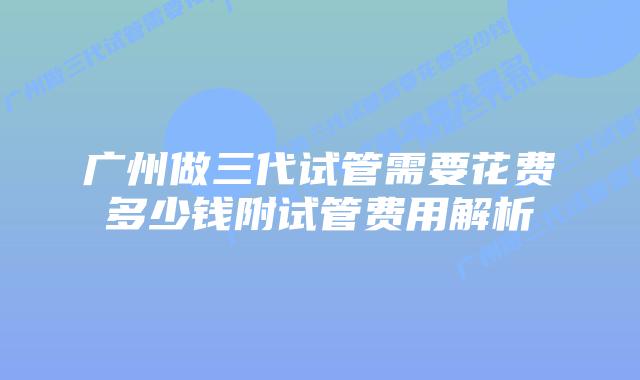 广州做三代试管需要花费多少钱附试管费用解析