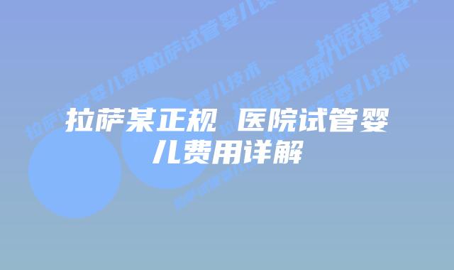 拉萨某正规 医院试管婴儿费用详解