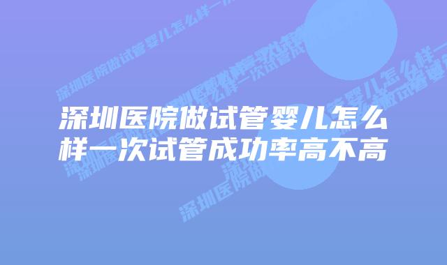 深圳医院做试管婴儿怎么样一次试管成功率高不高