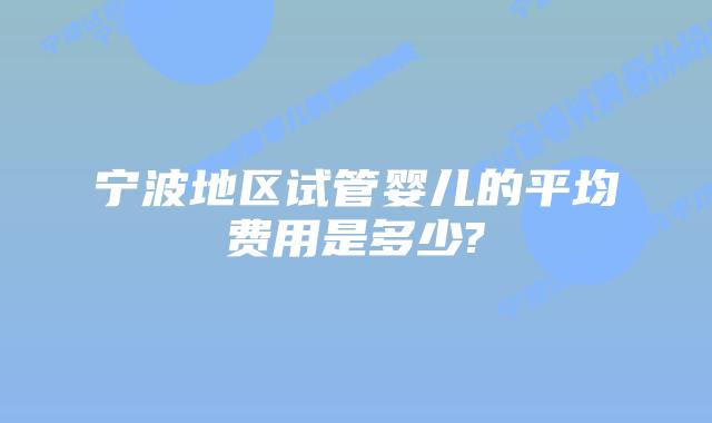 宁波地区试管婴儿的平均费用是多少?