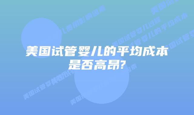 美国试管婴儿的平均成本是否高昂?