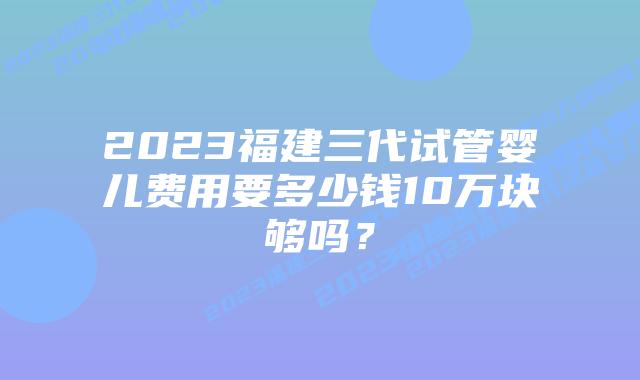 2023福建三代试管婴儿费用要多少钱10万块够吗?