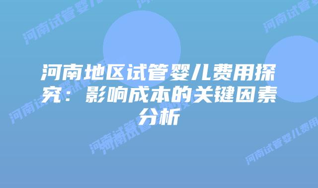 河南地区试管婴儿费用探究：影响成本的关键因素分析