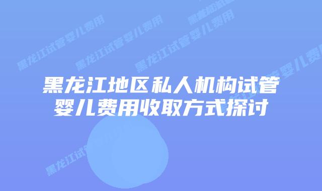 黑龙江地区私人机构试管婴儿费用收取方式探讨