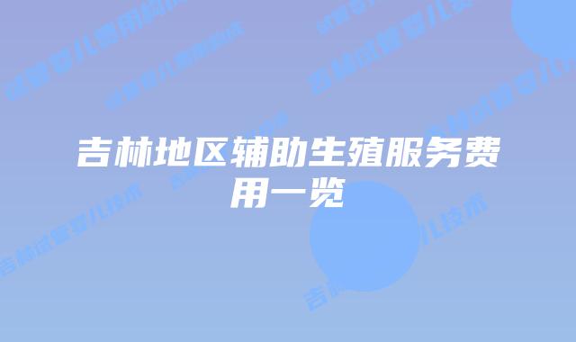 吉林地区辅助生殖服务费用一览