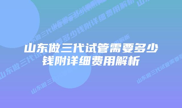山东做三代试管需要多少钱附详细费用解析