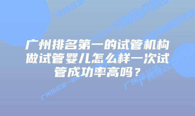 广州排名第一的试管机构做试管婴儿怎么样一次试管成功率高吗?