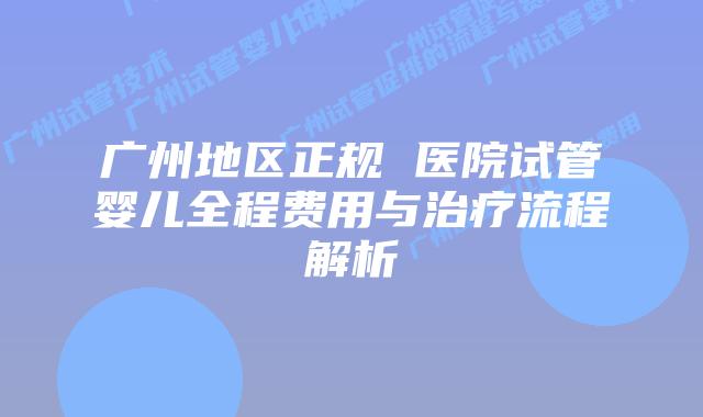广州地区正规 医院试管婴儿全程费用与治疗流程解析