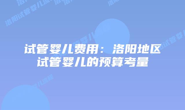 试管婴儿费用:洛阳地区试管婴儿的预算考量