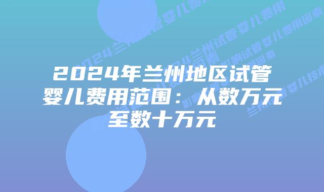 2024年兰州地区试管婴儿费用范围：从数万元至数十万元