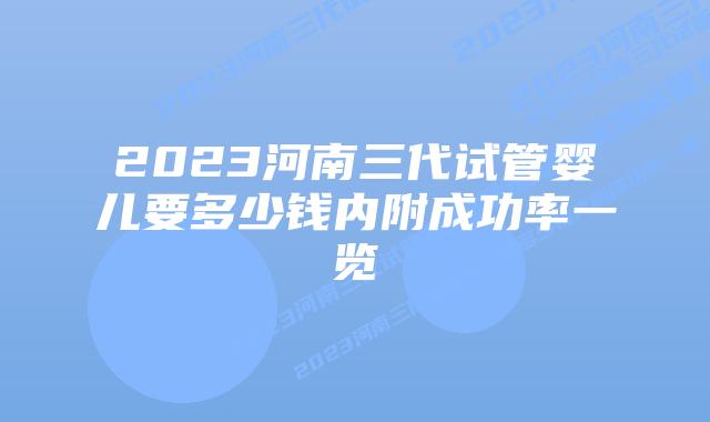 2023河南三代试管婴儿要多少钱内附成功率一览